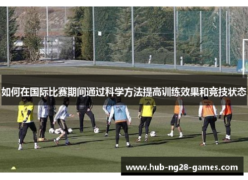 如何在国际比赛期间通过科学方法提高训练效果和竞技状态