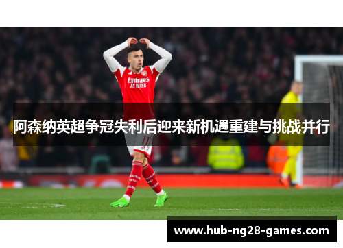 阿森纳英超争冠失利后迎来新机遇重建与挑战并行