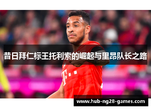 昔日拜仁标王托利索的崛起与里昂队长之路