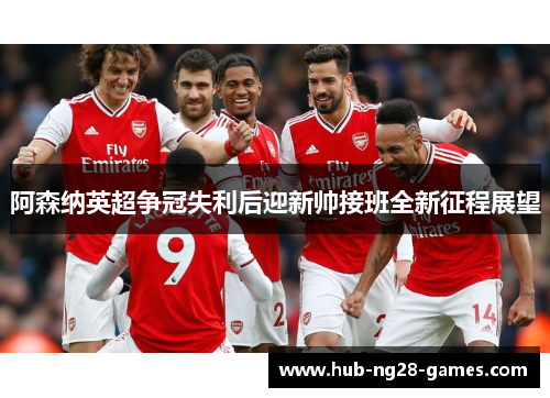 阿森纳英超争冠失利后迎新帅接班全新征程展望